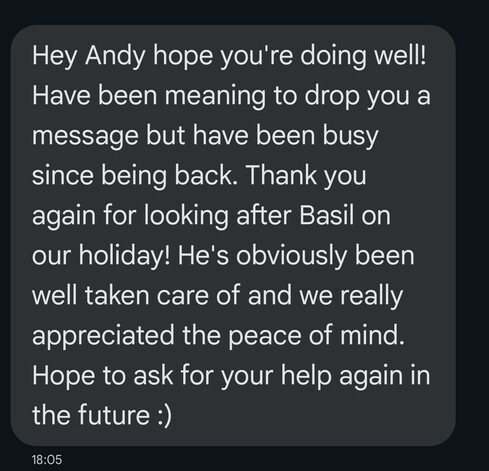 A screenshot of a message from a chat app reading:

Hey Andy hope you're doing well! Have been meaning to drop you a message but have been busy since being back. Thank you again for looking after Basil on our holiday! He's obviously been well taken care of and we really appreciated the peace of mind. Hope to ask for your help again in the future :)