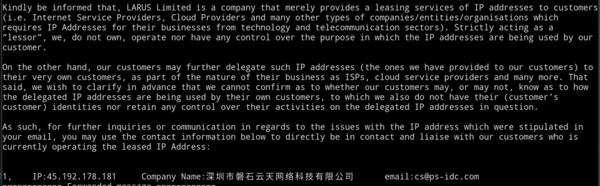 A screenshot of an email reading:

Kindly be informed that, LARUS Limited is a company that merely provides a leasing services of IP addresses to customers (i.e. Internet Service Providers, Cloud Providers and many other types of companies/entities/organisations which requires IP Addresses for their businesses from technology and telecommunication sectors). Strictly acting as a “lessor”, we, do not own, operate nor have any control over the purpose in which the IP addresses are being used by ou…