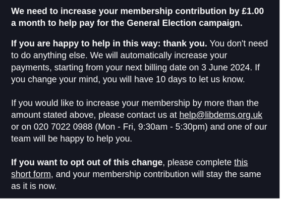 A screenshot of an email that reads:

We need to increase your membership contribution by £1.00 a month to help pay for the General Election campaign.

If you are happy to help in this way: thank you. You don't need to do anything else. We will automatically increase your payments, starting from your next billing date on 3 June 2024. If you change your mind, you will have 10 days to let us know.

If you would like to increase your membership by more than the amount stated above, please contact …
