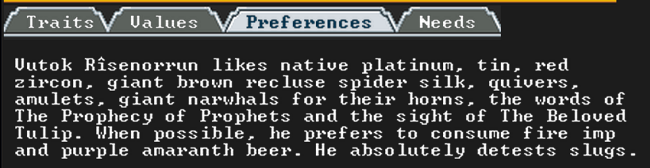 A screenshot from Dwarf Fortress showing the preferences of a dwarf. They read:

Vutok Rîsenorrun likes native platinum, tin, red zircon, giant brown recluse spider silk, quivers, amulets, fian narwhals for their horns, the words of The Prophecy of Prophets and the sight of The Beloved Tulip. When possible, he prefers to consume fire imp and purple amaranth beer. He absolutely detests slugs.