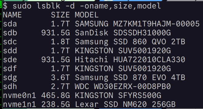 A screenshot of a Linux terminal session reading:

$ sudo lsblk -d -oname,size,model ‘NAME SIZE MODEL
'sda 1.7T SAMSUNG MZ7KM1T9HAJIM-00005
sdb 931.5G SanDisk SDSSDH31000G
sdc 1.8T Samsung SSD 860 QVO 2TB
sdd 1.7T KINGSTON SUV5001920G
sde 931.5G Hitachi HUA722010CLA330
sdf 1.7T KINGSTON SUV5001920G sdg 3.6T Samsung SSD 870 EVO 4TB
sdh 2.7T WDC WD3QEZRX-00D8PBO
nvme0n1 465.8G KINGSTON SFYRS500G
nvme1n1 238.5G Lexar SSD NM620 256GB