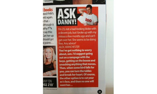 A scanned image from a printed magazine article. The article reads:

ASK DANNY!

I'm 23, not a bad-looking bloke with a decent job, but I broke up with my missus a few months ago and can't get over her. She seems to be doing fine. Any advice?
ALEX, MANCHESTER

You've got nothing to worry about, son. I'd suggest going out on a rampage with the boys, getting on the booze and smashing anything that moves. Then, when some bird falls for you, turn the tables and break her heart. Of course, the other…