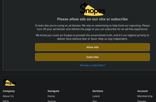 A screenshot of the Snopes.com web site reading:

Please allow ads on our site or subscribe

It looks like you're using an ad blocker. We rely on advertising to help fund our reporting. Please turn off your ad blocker and refresh the page or you can subscribe for an ad-free experience. We know you count on Snopes to provide the unvarnished truth, and it's our highest priority to deliver facts without fear or favor. Help us stay independent.